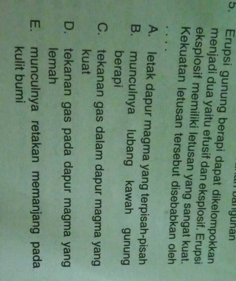 Tbangunan
5. Erupsi gunung berapi dapat dikelompokkan
menjadi dua yaitu efusif dan eksplosif. Erupsi
eksplosif memiliki letusan yang sangat kuat.
Kekuatan letusan tersebut disebabkan oleh
A. letak dapur magma yang terpisah-pisah
B. munculnya lubang kawah gunung
berapi
C. tekanan gas dalam dapur magma yang
kuat
D. tekanan gas pada dapur magma yang
lemah
E. munculnya retakan memanjang pada
kulit bumi