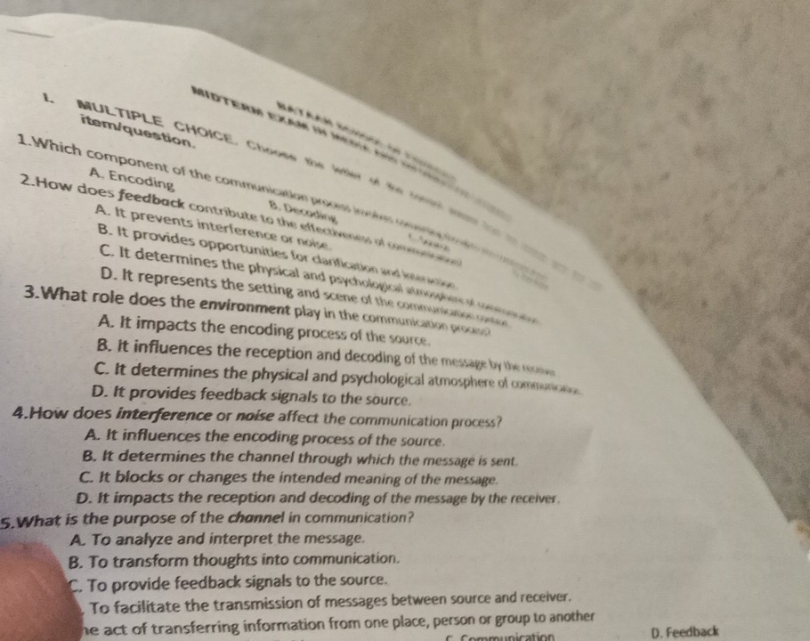 item/question.
Motera Eade in Mera so c

A. Encoding
MULTIPLE CHOICE, Choose the kter t he ro whah tt toaa o
1. Which component of the communication prociss invokes cores t d in 
2.How does feedback contribute to the effectiveness of commn 
B. Decoding 
A. It prevents interference or noise.
B. It provides opportunities for clarification and interaction
C. It determines the physical and psychological atmosphere of conma
D. It represents the setting and scene of the communication coron
3.What role does the environment play in the communication process
A. It impacts the encoding process of the source.
B. it influences the reception and decoding of the message by the reose
C. It determines the physical and psychological atmosphere of communicns
D. It provides feedback signals to the source.
4.How does interference or noise affect the communication process?
A. It influences the encoding process of the source.
B. It determines the channel through which the message is sent
C. It blocks or changes the intended meaning of the message.
D. It impacts the reception and decoding of the message by the receiver.
5.What is the purpose of the channel in communication?
A. To analyze and interpret the message.
B. To transform thoughts into communication.
C. To provide feedback signals to the source.
To facilitate the transmission of messages between source and receiver.
he act of transferring information from one place, person or group to another 
u n ication D. Feedback