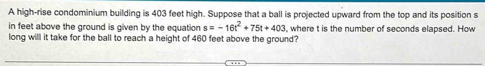 A high-rise condominium building is 403 feet high. Suppose that a ball is projected upward from the top and its position s 
in feet above the ground is given by the equation s=-16t^2+75t+403 , where t is the number of seconds elapsed. How 
long will it take for the ball to reach a height of 460 feet above the ground?