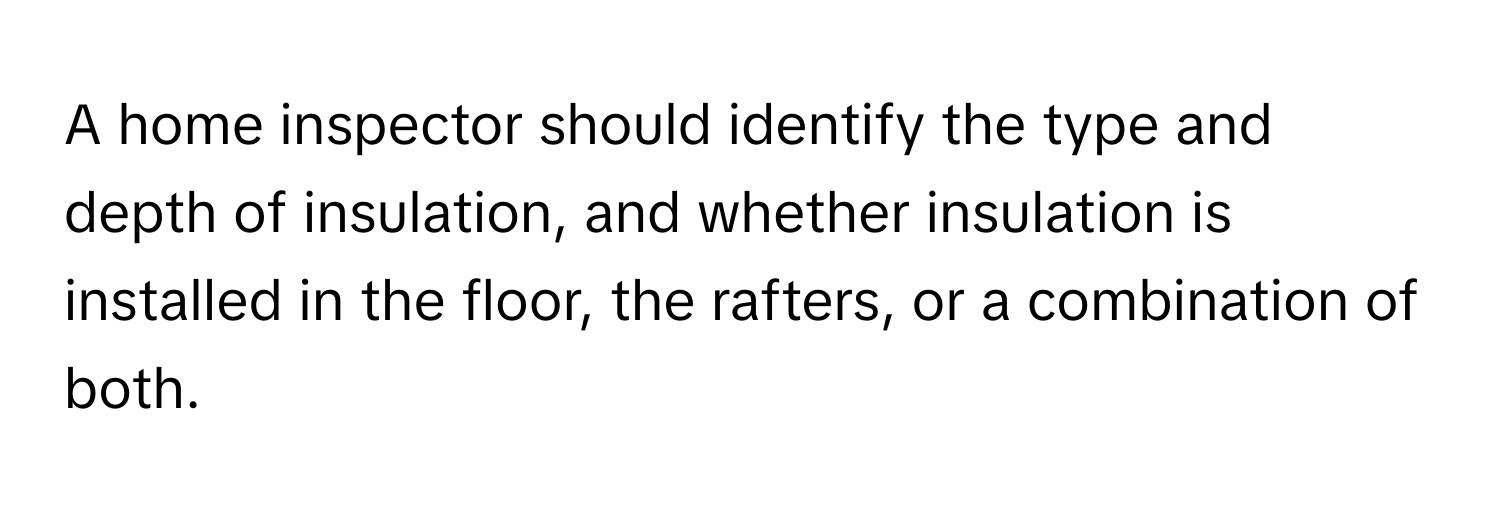 A home inspector should identify the type and depth of insulation, and whether insulation is installed in the floor, the rafters, or a combination of both.