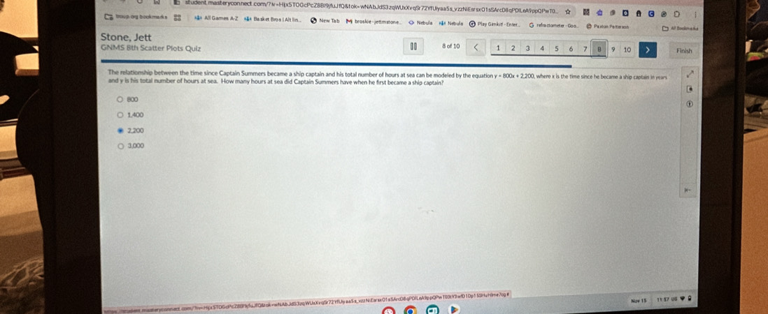 ☆
g troup.og book mark s *#* All Games A-Z *&* Blasket Bros IAlt lin New Tab M broskie-jettmstone. > Nebula Nebula Play Gimkit! - Enter.. G refra ctometer - Goo. Paxton Paterson All Bockmaña
Stone, Jett
GNMS 8th Scatter Plots Quiz 8 of 10 1 2 3 4 5 6 7 B 10 Finish
The relationship between the time since Captain Summers became a ship captain and his total number of hours at sea can be modeled by the equation y=800x+2.200 , where x is the time since he became a ship captain in years
and y is his total number of hours at sea. How many hours at sea did Captain Summers have when he first became a ship captain?
800
1,400
2,200
3,000
P¹ nA 9ppQPw T03L Y3wfD 1Dp1 SSHuHime/p 1 1 57 US 
Now 15