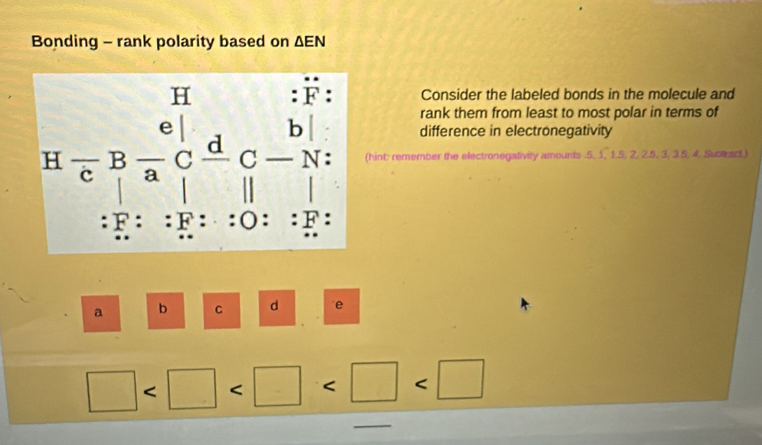 Bonding - rank polarity based on △ EN
Consider the labeled bonds in the molecule and
rank them from least to most polar in terms of
difference in electronegativity
hint: remember the electronegativity amounts .5, 1, 1.5, 2, 2.5, 3, 3.5, 4. Suberact.)
a b C d e
□
_