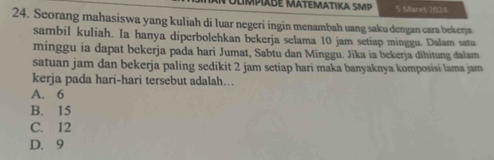 OlmpaBé MatEMαtika SMP 5 Maret 2024
24. Seorang mahasiswa yang kuliah di luar negeri ingin menambah uang saku dengan cara bekerja
sambil kuliah. Ia hanya diperbolehkan bekerja selama 10 jam setiap minggu. Dalam satu
minggu ia dapat bekerja pada hari Jumat, Sabtu dan Minggu. Jīka ia bekerja dīhitung dalam
satuan jam dan bekerja paling sedikit 2 jam setiap hari maka banyaknya komposisi lama jam
kerja pada hari-hari tersebut adalah….
A. 6
B. 15
C. 12
D. 9