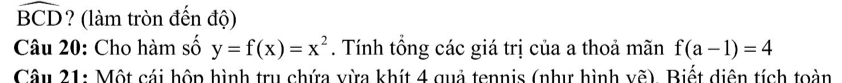 widehat BCD ? (làm tròn đến độ) 
Câu 20: Cho hàm số y=f(x)=x^2. Tính tổng các giá trị của a thoả mãn f(a-1)=4
Câu 21: Một cái hộp hình trụ chứa vừa khít 4 quả tennis (như hình vẽ). Biết diện tích toàn