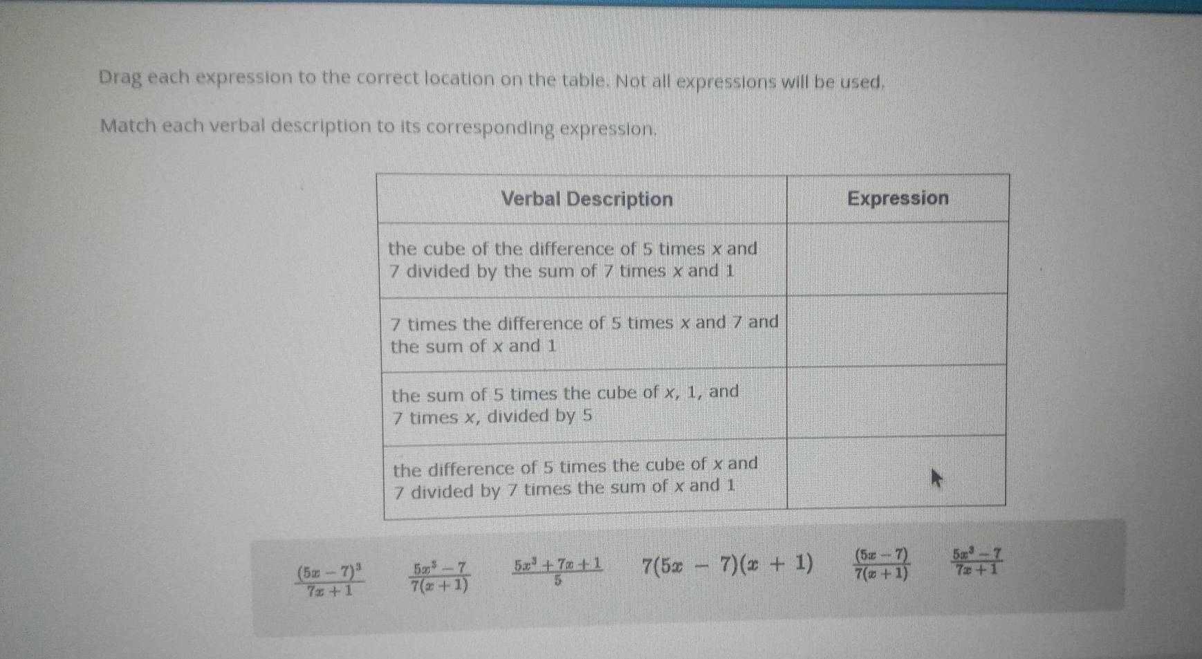 Drag each expression to the correct location on the table. Not all expressions will be used,
Match each verbal description to its corresponding expression.
frac (5x-7)^37x+1  (5x^3-7)/7(x+1)   (5x^3+7x+1)/5  7(5x-7)(x+1)  ((5x-7))/7(x+1)   (5x^3-7)/7x+1 