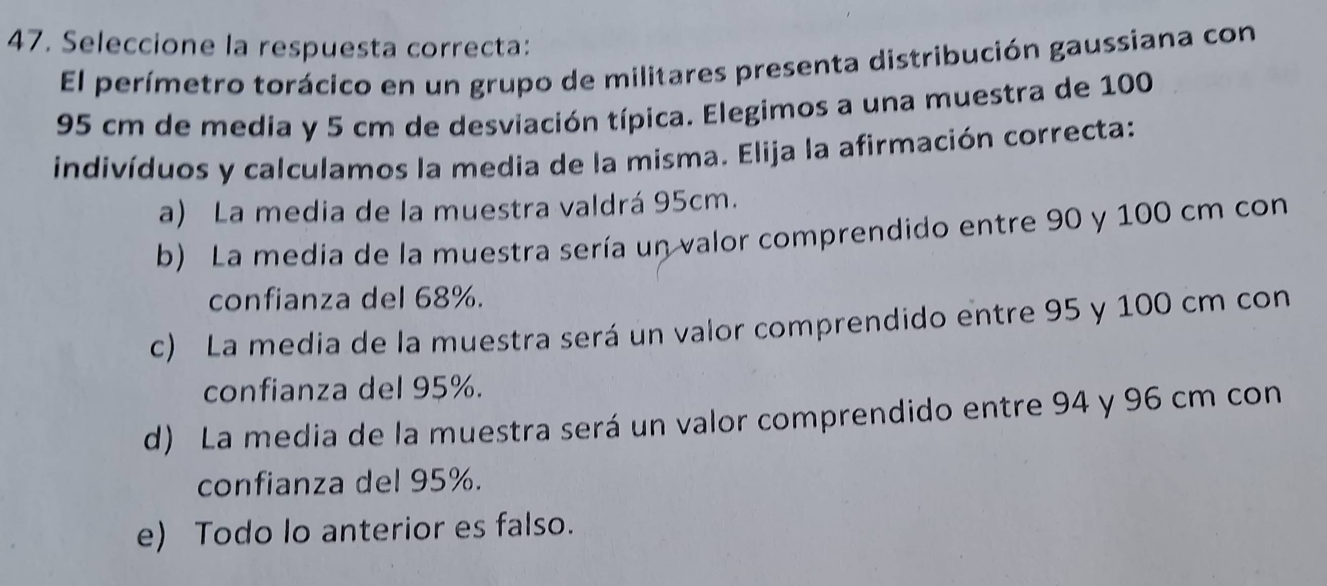 Seleccione la respuesta correcta:
El perímetro torácico en un grupo de militares presenta distribución gaussiana con
95 cm de media y 5 cm de desviación típica. Elegimos a una muestra de 100
indivíduos y calculamos la media de la misma. Elija la afirmación correcta:
a) La media de la muestra valdrá 95cm.
b) La media de la muestra sería un valor comprendido entre 90 y 100 cm con
confianza del 68%.
c) La media de la muestra será un valor comprendido entre 95 y 100 cm con
confianza del 95%.
d) La media de la muestra será un valor comprendido entre 94 y 96 cm con
confianza del 95%.
e) Todo lo anterior es falso.