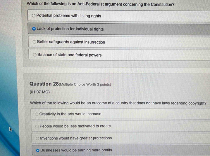 Which of the following is an Anti-Federalist argument concerning the Constitution?
Potential problems with listing rights
Lack of protection for individual rights
Better safeguards against insurrection
Balance of state and federal powers
Question 28(Multiple Choice Worth 3 points)
(01.07 MC)
Which of the following would be an outcome of a country that does not have laws regarding copyright?
Creativity in the arts would increase.
People would be less motivated to create.
Inventions would have greater protections.
Businesses would be earning more profits.