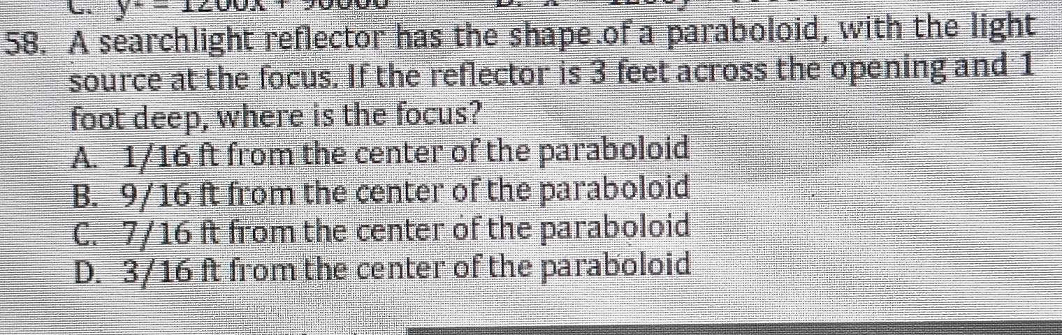 y-1 
58. A searchlight reflector has the shape of a paraboloid, with the light
source at the focus. If the reflector is 3 feet across the opening and 1
foot deep, where is the focus?
A. 1/16 ft from the center of the paraboloid
B. 9/16 ft from the center of the paraboloid
C. 7/16 ft from the center of the paraboloid
D. 3/16 ft from the center of the paraboloid