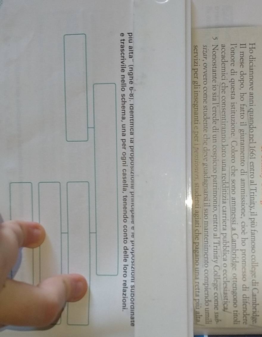 Ho diciannove anni quando nel 1661 entro al Trinity, il più famoso college di Cambridge. 
Il mese dopo, ho fatto il giuramento di ammissione, cioè ho promesso di difendere 
lonore di questa istituzione. Coloro che sono ammessi a Cambridge ottengono titoli 
accademici che consentiranno loro una redditizia carriera pubblica o ecclesiastica,
5 Nonostante io sia l’erede di un cospicuo patrimonio, entro al Trinity College come sub- 
sizar, ovvero come studente che deve guadagnarsi il suo mantenimento compiendo umili 
servizi per gli insegnanti e per i pensioners, studenti agiati che pagano una retta più alta, 
pu alta' (righe 6-8). identífica la proposizione principale e le proposizioni subordinate 
e trascrivile nello schema, una per ogni casella, tenendo conto delle loro relazioni.