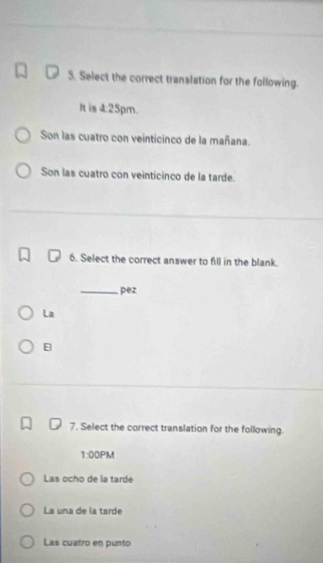 Select the correct translation for the following.
It is 4:25 pm.
Son las cuatro con veinticinco de la mañana.
Son las cuatro con veinticinco de la tarde.
6. Select the correct answer to fill in the blank.
_pez
La
E
7. Select the correct translation for the following.
1:00PM
Las ocho de la tarde
La una de la tarde
Las cuatro en punto