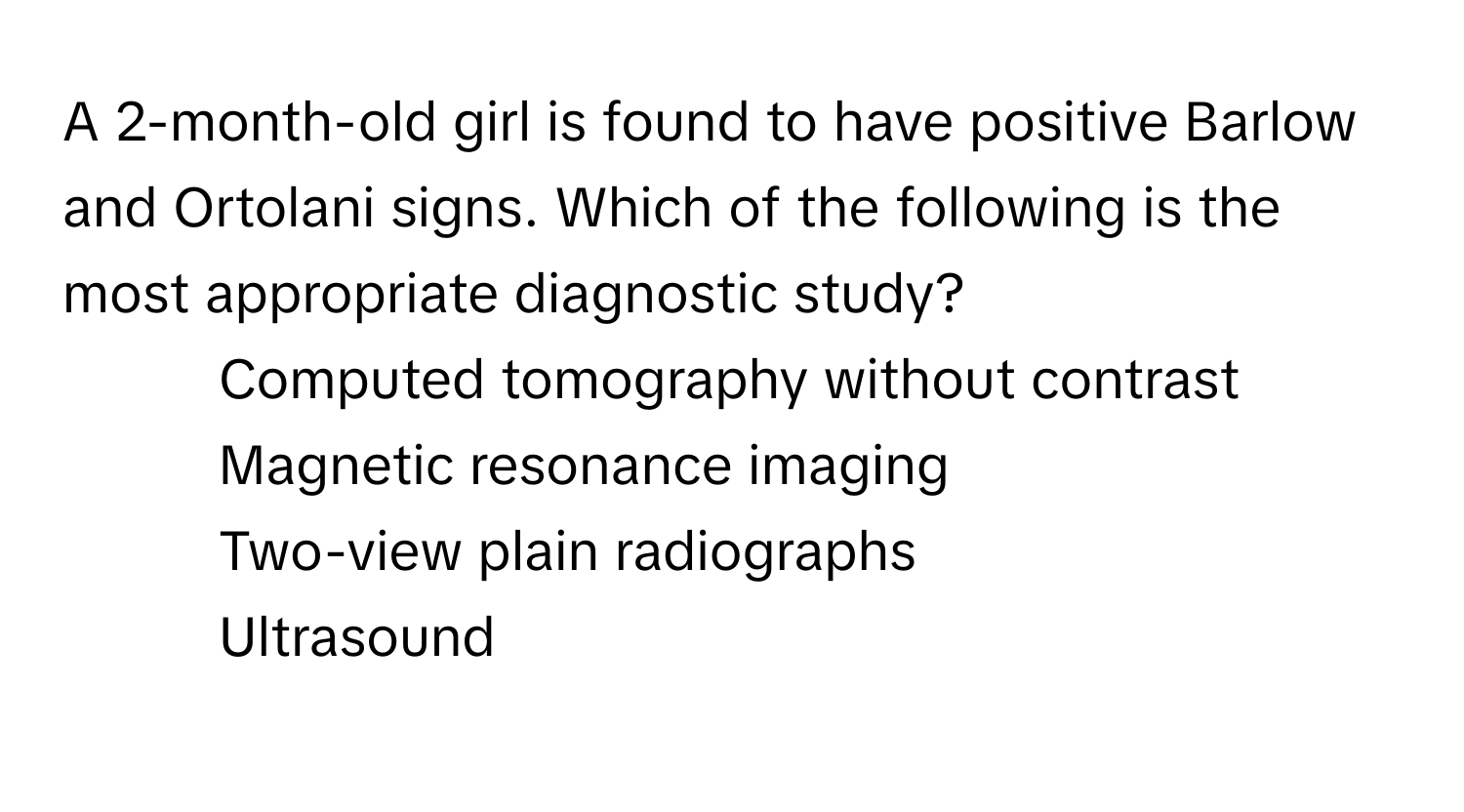 A 2-month-old girl is found to have positive Barlow and Ortolani signs. Which of the following is the most appropriate diagnostic study?
- Computed tomography without contrast
- Magnetic resonance imaging
- Two-view plain radiographs
- Ultrasound