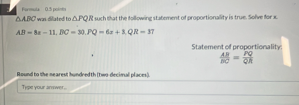 Formula 0.5 points
△ ABC was dilated to △ PQR such that the following statement of proportionality is true. Solve for x
AB=8x-11, BC=30, PQ=6x+3, QR=37
Statement of proportionality:
 AB/BC = PQ/QR 
Round to the nearest hundredth (two decimal places). 
Type your answer...