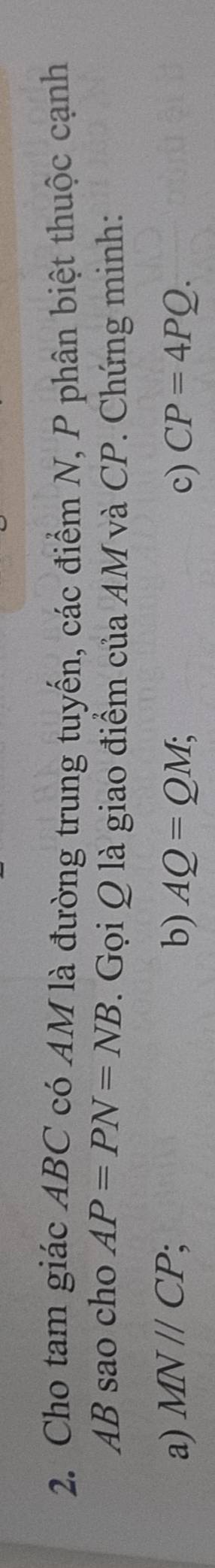 Cho tam giác ABC có AM là đường trung tuyến, các điểm N, P phân biệt thuộc cạnh
AB sao cho AP=PN=NB 7. Gọi Q là giao điểm của AM và CP. Chứng minh:
a) MNparallel CP; b) AQ=QM; c) CP=4PQ.
