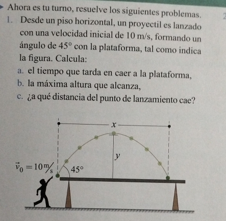 Ahora es tu turno, resuelve los siguientes problemas. 
1. Desde un piso horizontal, un proyectil es lanzado 
con una velocidad inicial de 10 m/s, formando un 
ángulo de 45° con la plataforma, tal como indica 
la figura. Calcula: 
a. el tiempo que tarda en caer a la plataforma, 
b. la máxima altura que alcanza, 
c. ¿a qué distancia del punto de lanzamiento cae?
x
y
vector v_0=10m/s 45°