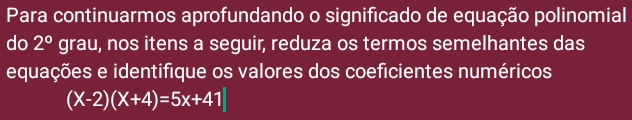 Para continuarmos aprofundando o significado de equação polinomial 
do 2° grau, nos itens a seguir, reduza os termos semelhantes das 
equações e identifique os valores dos coeficientes numéricos
(X-2)(X+4)=5x+41