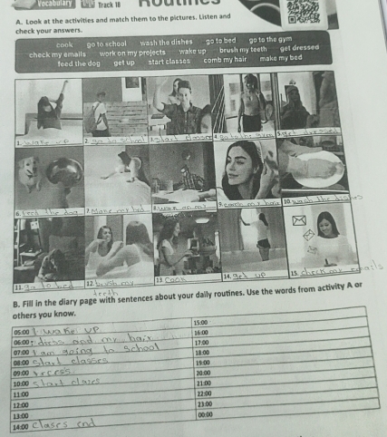 Vocabulary Track 18
A. Look at the activities and match them to the pictures. Listen and
check your answers.
cook go to school wash the dishes go to bed go to the gym
check my emails work on my projects wake up brush my teeth get dressed
feed the dog get up start classes comb my hair make my bed
B. Fill in the diary page with sentences about your daily routines. Use the words from activity A or