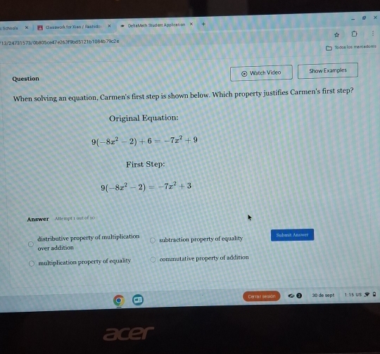 cho ol a ClessworkforXiao/Rashido DeltaMath Student Apolication X
/13/24731573/0b805ce47e263f9bd5121b1084b79c2 e
Todoa los maisadores
Question Watch Video Show Examples
When solving an equation, Carmen's first step is shown below. Which property justifies Carmen's first step?
Original Equation:
9(-8x^2-2)+6=-7x^2+9
First Step:
9(-8x^2-2)=-7x^2+3
Answer Attempt 1 out of 1
distributive property of multiplication
over addition subtraction property of equality Submit Answer
multiplication property of equality commutative property of addition
Cerrar sesión 30 de sept 1:15 US