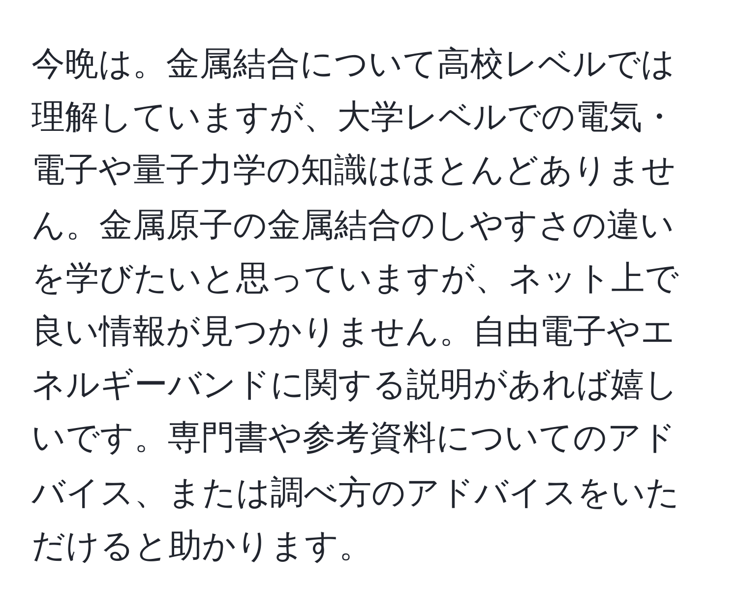 今晩は。金属結合について高校レベルでは理解していますが、大学レベルでの電気・電子や量子力学の知識はほとんどありません。金属原子の金属結合のしやすさの違いを学びたいと思っていますが、ネット上で良い情報が見つかりません。自由電子やエネルギーバンドに関する説明があれば嬉しいです。専門書や参考資料についてのアドバイス、または調べ方のアドバイスをいただけると助かります。