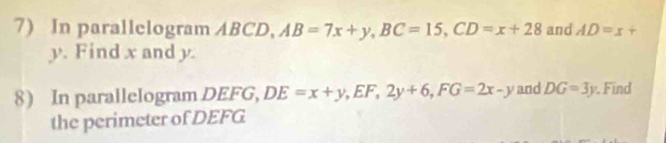 In parallelogram ABCD, AB=7x+y, BC=15, CD=x+28 and AD=x+
y. Find x and y. 
8) In parallelogram DEFG, DE=x+y, EF, 2y+6, FG=2x-y and DG=3y. Find 
the perimeter of DEFG