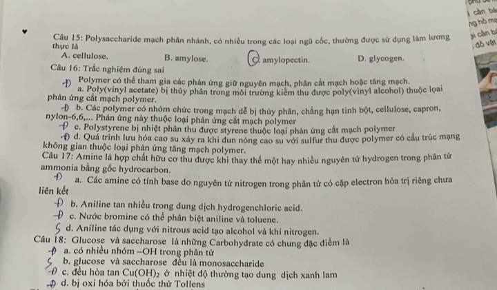 càn bá
ng hồ mạ
Câu 15: Polysaccharide mạch phân nhánh, có nhiều trong các loại ngũ cốc, thường được sử dụng làm lương ji càn bí
thực là
, đồ vật
A. cellulose. B. amylose. C amylopectin. D. glycogen.
Câu 16: Trắc nghiệm đủng sai
Polymer có thể tham gia các phản ứng giữ nguyên mạch, phân cắt mạch hoặc tăng mạch.
a. Poly(vinyl acetate) bị thủy phân trong môi trường kiêm thu được poly(vinyl alcohol) thuộc lọai
phản ứng cắt mạch polymer.
Đ b. Các polymer có nhóm chức trong mạch dễ bị thủy phân, chẳng hạn tinh bột, cellulose, capron,
nylon-6,6,... Phản ứng này thuộc loại phản ứng cắt mạch polymer
c. Polystyrene bị nhiệt phân thu được styrene thuộc loại phản ứng cắt mạch polymer
C Đ d. Quá trình lưu hóa cao su xảy ra khi đun nóng cao su với sulfur thu được polymer có cầu trúc mạng
không gian thuộc loại phản ứng tăng mạch polymer.
Câu 17: Amine là hợp chất hữu cơ thu được khi thay thể một hay nhiều nguyên tử hydrogen trong phân tử
ammonia bằng gốc hydrocarbon.
a. Các amine có tính base do nguyên tử nitrogen trong phân tử có cặp electron hóa trị riêng chưa
liên kết
b. Aniline tan nhiều trong dung dịch hydrogenchloric acid.
c. Nước bromine có thể phân biệt aniline và toluene.
d. Aniline tác dụng với nitrous acid tạo alcohol và khí nitrogen.
Câu 18: Glucose và saccharose là những Carbohydrate có chung đặc điểm là
a. có nhiều nhóm -OH trong phân tử
b. glucose và saccharose đều là monosaccharide
) c. đều hòa tan Cu(OH)_2 ở nhiệt độ thường tạo dung dịch xanh lam
# d. bị oxi hóa bởi thuốc thử Tollens