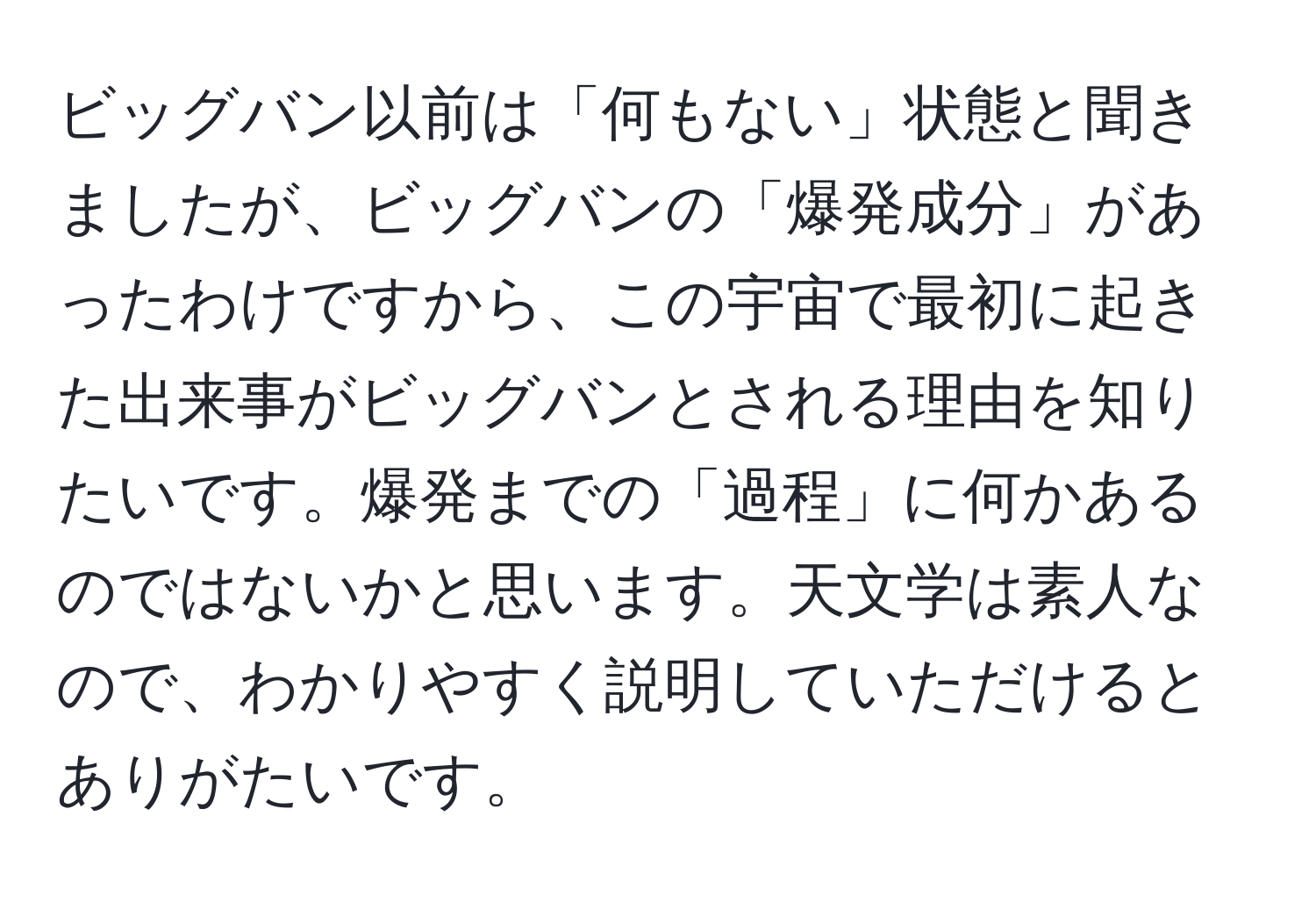 ビッグバン以前は「何もない」状態と聞きましたが、ビッグバンの「爆発成分」があったわけですから、この宇宙で最初に起きた出来事がビッグバンとされる理由を知りたいです。爆発までの「過程」に何かあるのではないかと思います。天文学は素人なので、わかりやすく説明していただけるとありがたいです。