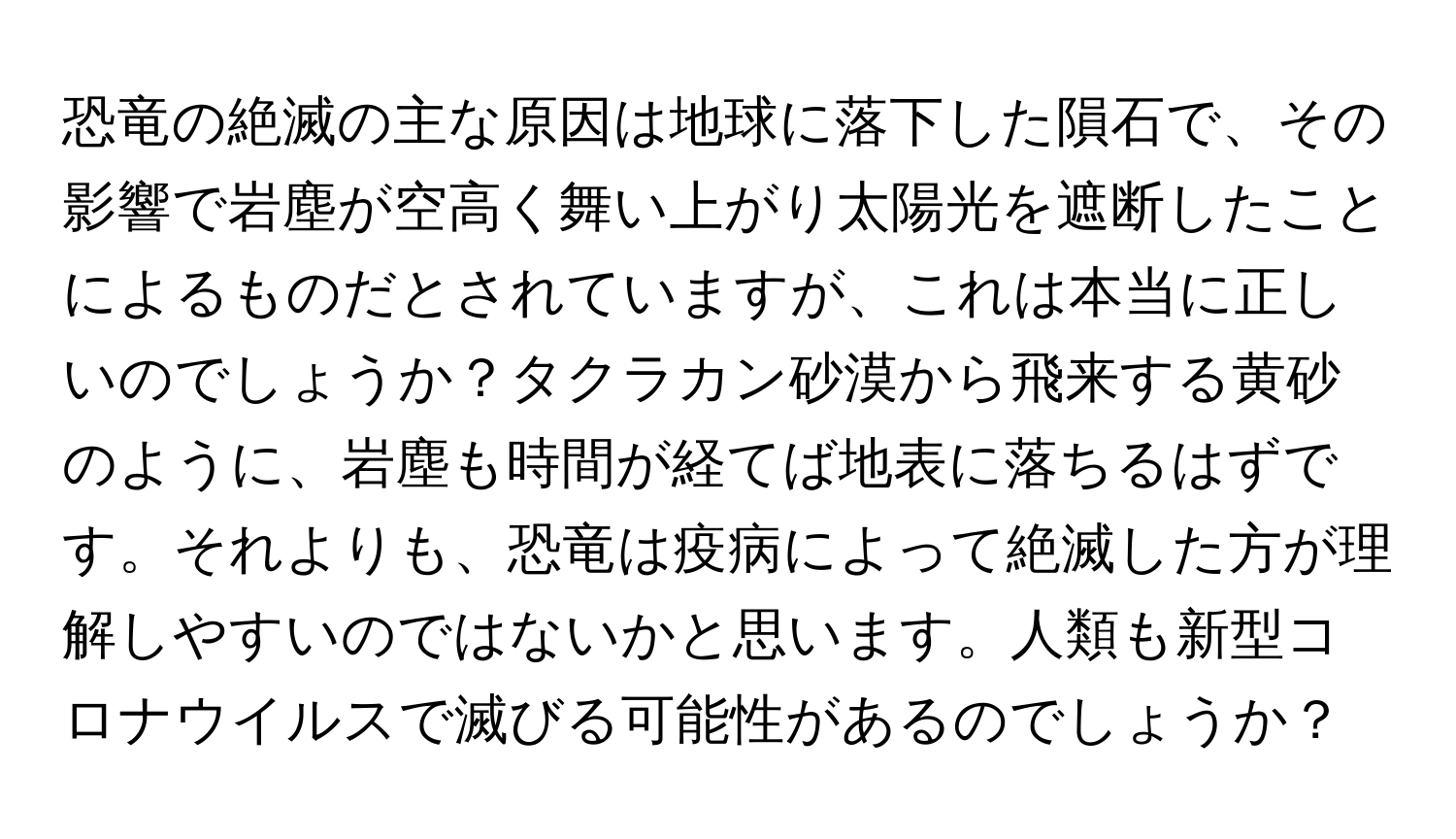 恐竜の絶滅の主な原因は地球に落下した隕石で、その影響で岩塵が空高く舞い上がり太陽光を遮断したことによるものだとされていますが、これは本当に正しいのでしょうか？タクラカン砂漠から飛来する黄砂のように、岩塵も時間が経てば地表に落ちるはずです。それよりも、恐竜は疫病によって絶滅した方が理解しやすいのではないかと思います。人類も新型コロナウイルスで滅びる可能性があるのでしょうか？