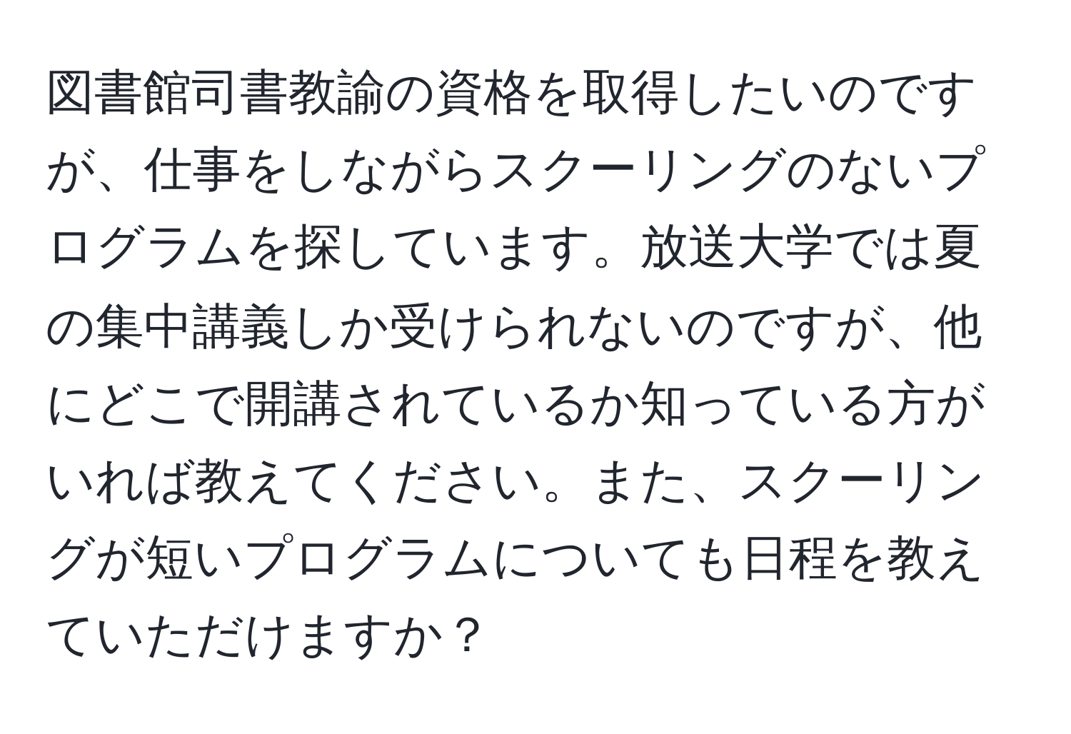 図書館司書教諭の資格を取得したいのですが、仕事をしながらスクーリングのないプログラムを探しています。放送大学では夏の集中講義しか受けられないのですが、他にどこで開講されているか知っている方がいれば教えてください。また、スクーリングが短いプログラムについても日程を教えていただけますか？