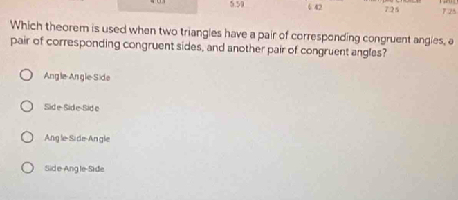 5. 59 6 42 7. 25 7 25
Which theorem is used when two triangles have a pair of corresponding congruent angles, a
pair of corresponding congruent sides, and another pair of congruent angles?
Angle-Angle-Side
Sid e-Side-Side
Angle-Side-Angle
Sid e-Ang le-Side