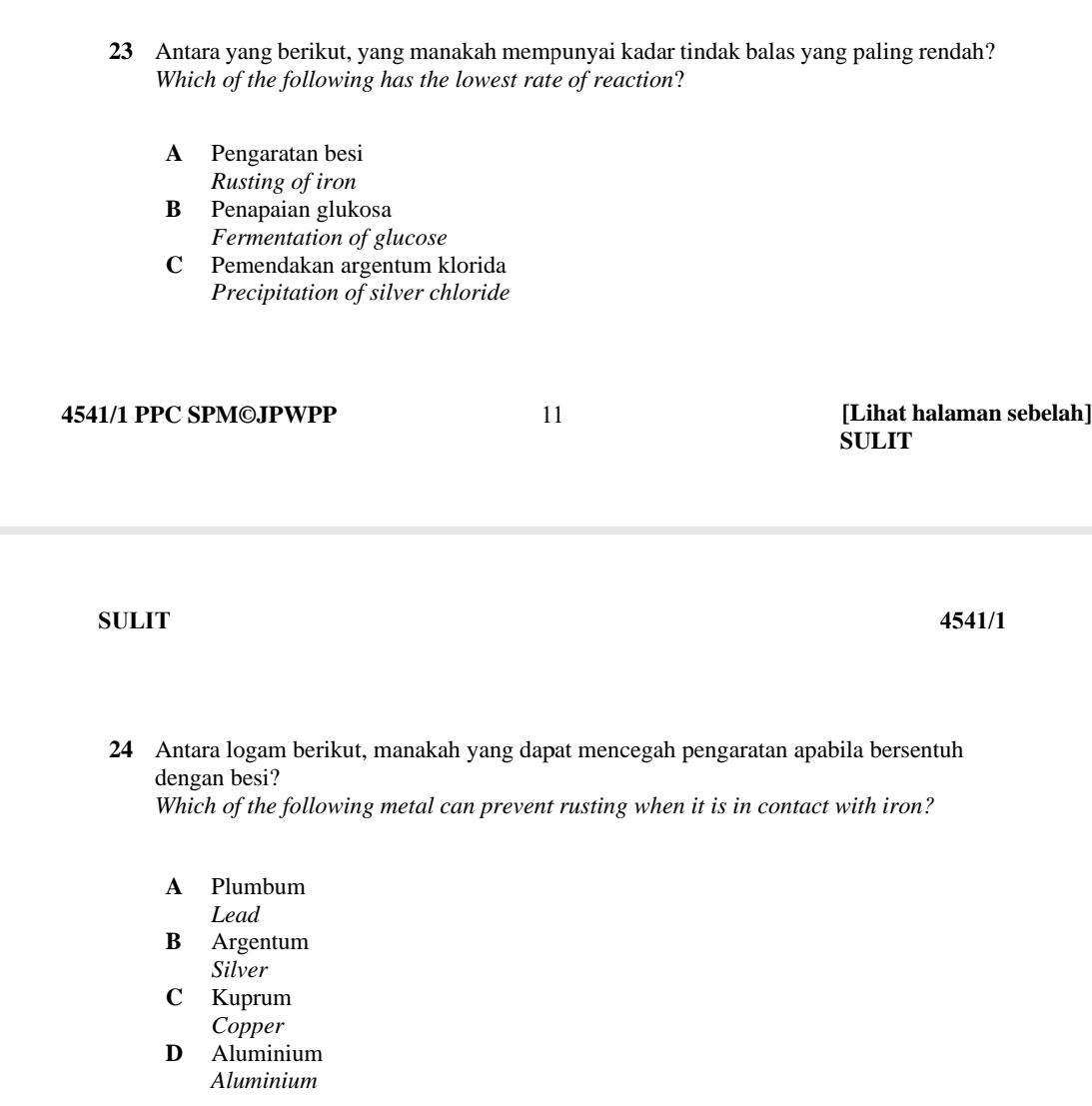 Antara yang berikut, yang manakah mempunyai kadar tindak balas yang paling rendah?
Which of the following has the lowest rate of reaction?
A Pengaratan besi
Rusting of iron
B Penapaian glukosa
Fermentation of glucose
C Pemendakan argentum klorida
Precipitation of silver chloride
4541/1 PPC SPM©JPWPP 11 [Lihat halaman sebelah]
SULIT
SULIT 4541/1
24 Antara logam berikut, manakah yang dapat mencegah pengaratan apabila bersentuh
dengan besi?
Which of the following metal can prevent rusting when it is in contact with iron?
A Plumbum
Lead
B Argentum
Silver
C Kuprum
Copper
D Aluminium
Aluminium