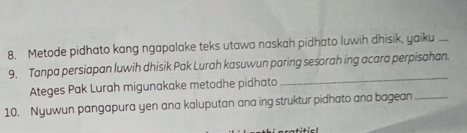 Metode pidhato kang ngapalake teks utawa naskah pidhato luwih dhisik, yaiku_ 
9. Tanpa persiapan luwih dhisik Pak Lurah kasuwun paring sesorah ing acara perpisahan. 
Ateges Pak Lurah migunakake metodhe pidhato 
_ 
10. Nyuwun pangapura yen ana kaluputan ana ing struktur pidhato ana bagean_