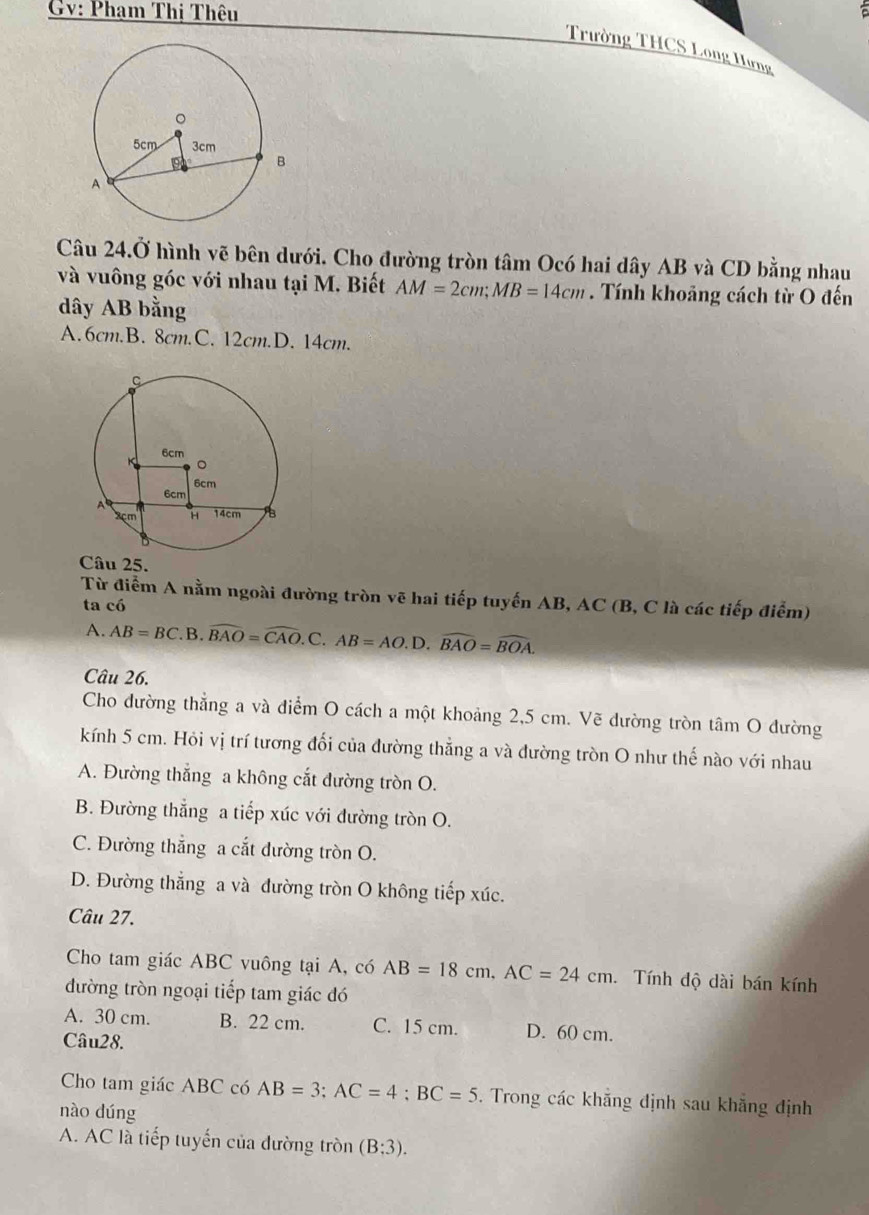 Gv: Phạm Thị Thêu
Trường THCS Long Hưng
Câu 24.dot 0 hình vẽ bên dưới. Cho đường tròn tâm Ocó hai dây AB và CD bằng nhau
và vuông góc với nhau tại M. Biết AM=2cm; MB=14cm. Tính khoảng cách từ O đến
dây AB bằng
A. 6cm.B. 8cm.C. 12cm.D. 14cm.
Câu 25.
Từ điểm A nằm ngoài đường tròn vẽ hai tiếp tuyến AB, AC (B, C là các tiếp điểm)
ta có
A. AB=BC. F B widehat BAO=widehat CAO.C. AB=AO.D. widehat BAO=widehat BOA. 
Câu 26.
Cho đường thẳng a và điểm O cách a một khoảng 2,5 cm. Vẽ dường tròn tâm O đường
kính 5 cm. Hỏi vị trí tương đối của đường thẳng a và đường tròn O như thế nào với nhau
A. Đường thẳng a không cắt đường tròn O.
B. Đường thẳng a tiếp xúc với đường tròn O.
C. Đường thẳng a cắt đường tròn O.
D. Đường thẳng a và đường tròn O không tiếp xúc.
Câu 27.
Cho tam giác ABC vuông tại A, có AB=18cm, AC=24cm. . Tính độ dài bán kính
đường tròn ngoại tiếp tam giác đó
A. 30 cm. B. 22 cm. C. 15 cm. D. 60 cm.
Câu28.
Cho tam giác ABC có AB=3; AC=4; BC=5. Trong các khẵng định sau khẳng định
nào dúng
A. AC là tiếp tuyến của đường tròn (B:3).