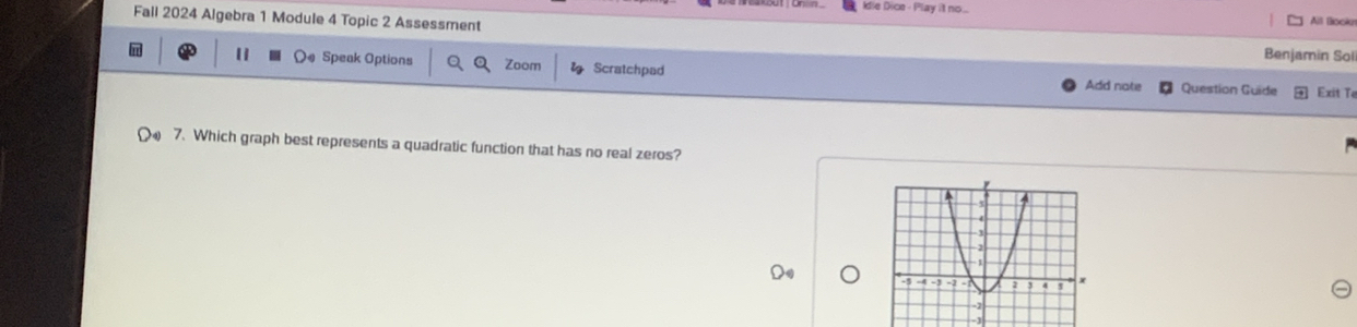 Idie Dice - Play it no ... 
Fall 2024 Algebra 1 Module 4 Topic 2 Assessment All Bookn 
Benjamin Sol 
11 Speak Options Zoom Scratchpad Add note Question Guide Exit T 
7. Which graph best represents a quadratic function that has no real zeros?