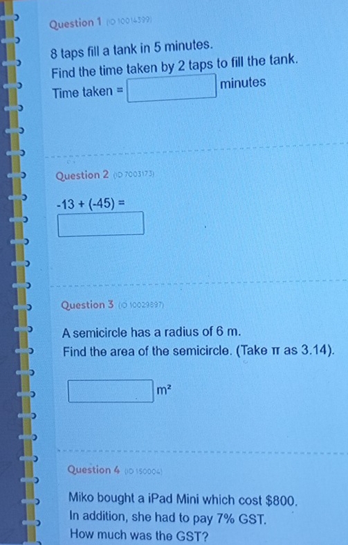 (l0 10014399)
8 taps fill a tank in 5 minutes. 
Find the time taken by 2 taps to fill the tank. 
Time taken =□ minutes
Question 2 (iD7003173)
-13+(-45)=
Question 3 (© 10029897) 
A semicircle has a radius of 6 m. 
Find the area of the semicircle. (Take π as 3.14).
□ m^2
Question 4 (i0 150004) 
Miko bought a iPad Mini which cost $800. 
In addition, she had to pay 7% GST. 
How much was the GST?