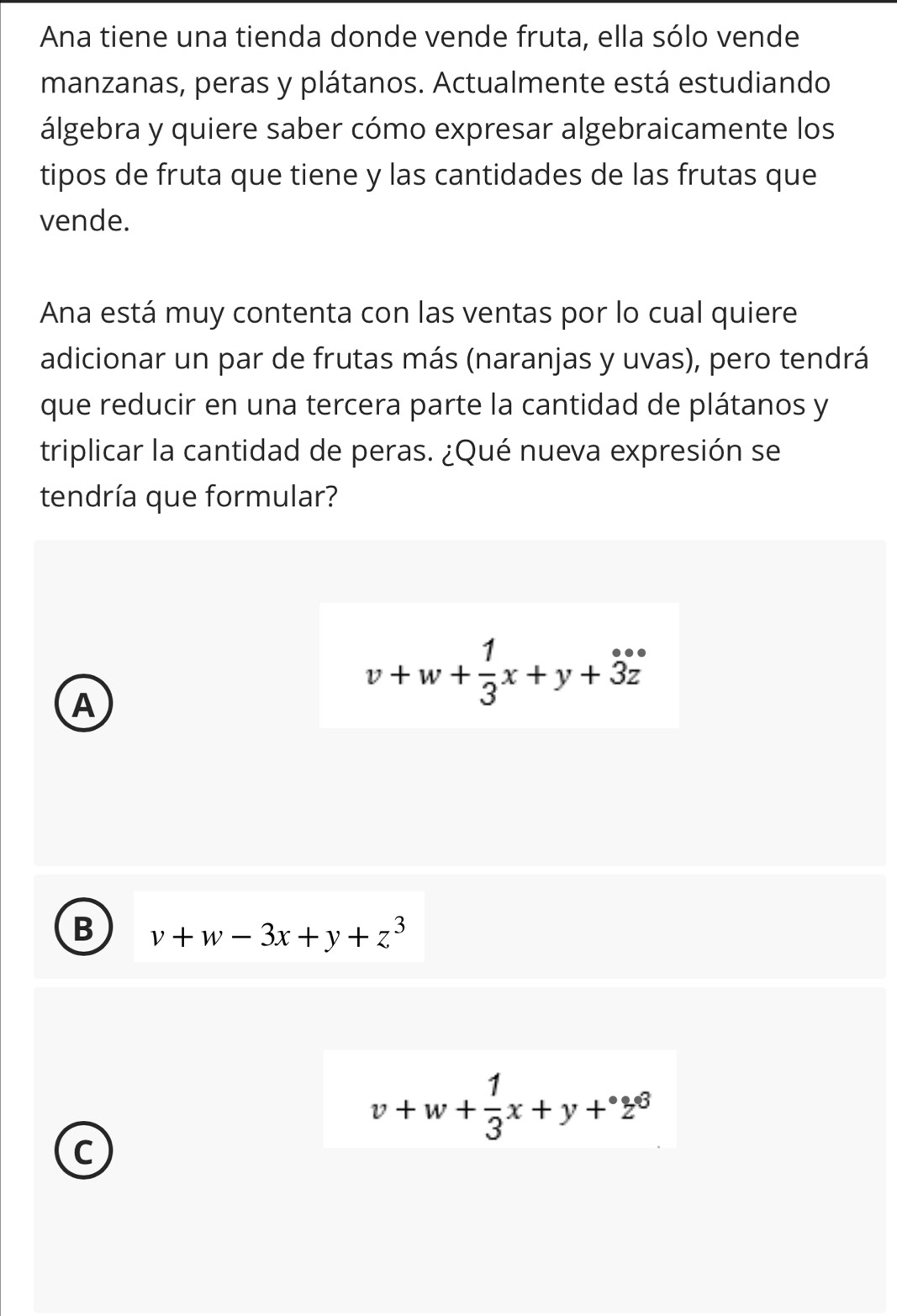 Ana tiene una tienda donde vende fruta, ella sólo vende
manzanas, peras y plátanos. Actualmente está estudiando
álgebra y quiere saber cómo expresar algebraicamente los
tipos de fruta que tiene y las cantidades de las frutas que
vende.
Ana está muy contenta con las ventas por lo cual quiere
adicionar un par de frutas más (naranjas y uvas), pero tendrá
que reducir en una tercera parte la cantidad de plátanos y
triplicar la cantidad de peras. ¿Qué nueva expresión se
tendría que formular?
A
v+w+ 1/3 x+y+dot 3dot z
B v+w-3x+y+z^3
v+w+ 1/3 x+y+^circ z^6
C