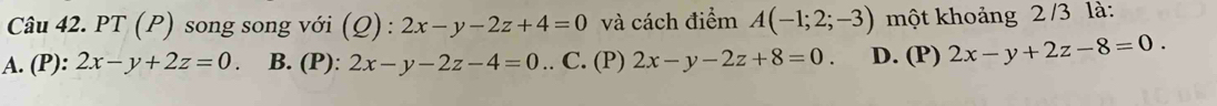 PT (P) song song với (Q) : 2x-y-2z+4=0 và cách điểm A(-1;2;-3) một khoảng 2 /3 là:
A. (P): 2x-y+2z=0. B. (P): 2x-y-2z-4=0.. C. (P) 2x-y-2z+8=0. D. (P) 2x-y+2z-8=0.