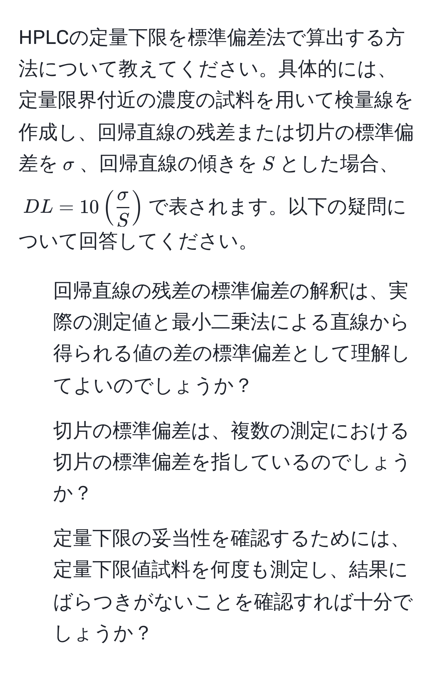 HPLCの定量下限を標準偏差法で算出する方法について教えてください。具体的には、定量限界付近の濃度の試料を用いて検量線を作成し、回帰直線の残差または切片の標準偏差を$sigma$、回帰直線の傾きを$S$とした場合、$DL = 10 (  sigma/S  )$で表されます。以下の疑問について回答してください。
1) 回帰直線の残差の標準偏差の解釈は、実際の測定値と最小二乗法による直線から得られる値の差の標準偏差として理解してよいのでしょうか？
2) 切片の標準偏差は、複数の測定における切片の標準偏差を指しているのでしょうか？
3) 定量下限の妥当性を確認するためには、定量下限値試料を何度も測定し、結果にばらつきがないことを確認すれば十分でしょうか？