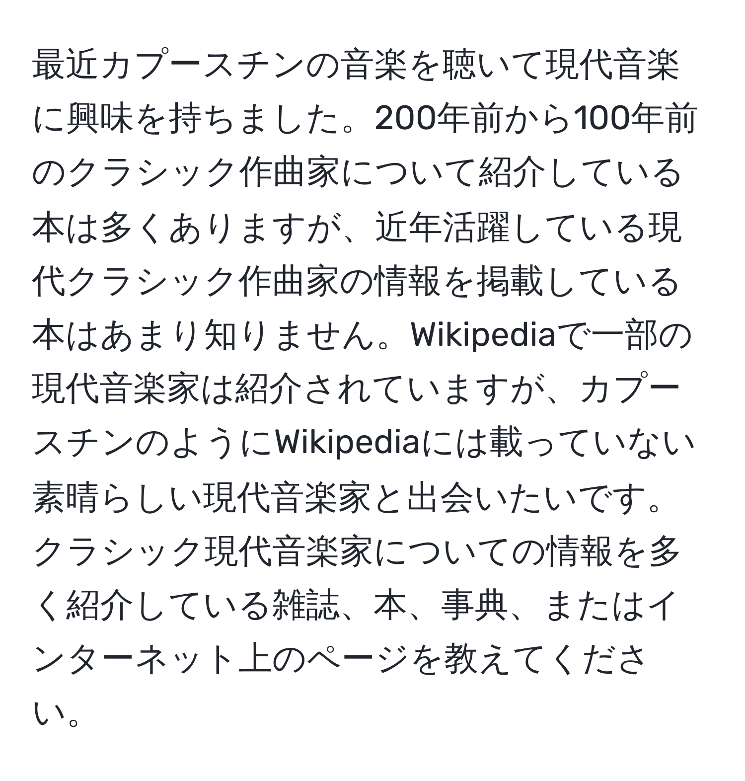 最近カプースチンの音楽を聴いて現代音楽に興味を持ちました。200年前から100年前のクラシック作曲家について紹介している本は多くありますが、近年活躍している現代クラシック作曲家の情報を掲載している本はあまり知りません。Wikipediaで一部の現代音楽家は紹介されていますが、カプースチンのようにWikipediaには載っていない素晴らしい現代音楽家と出会いたいです。クラシック現代音楽家についての情報を多く紹介している雑誌、本、事典、またはインターネット上のページを教えてください。