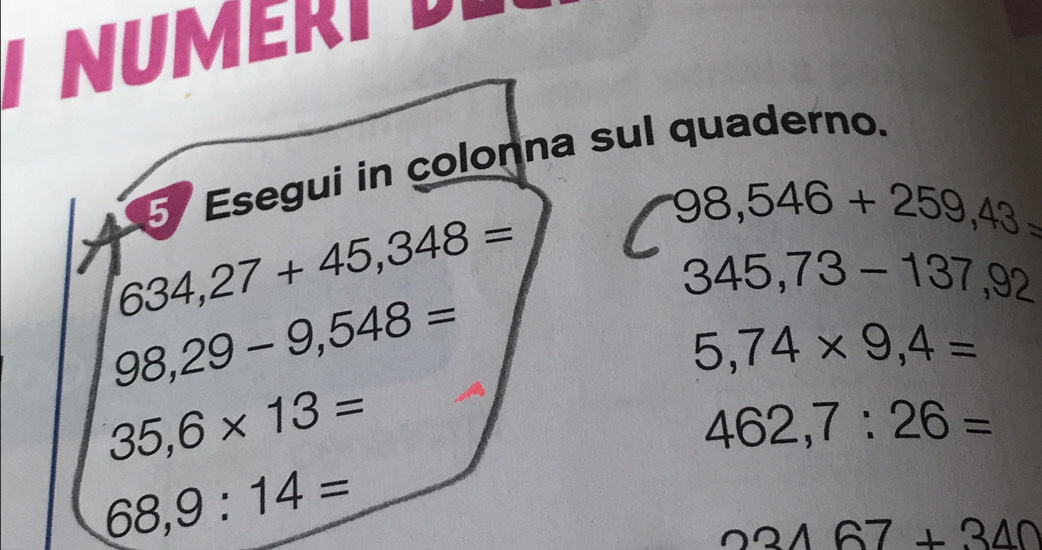 NUMERI 
Esegui in colonna sul quaderno.
634,27+45,348=
98,546+259,43=
345,73-137,92
98,29-9,548=
5,74* 9,4=
35,6* 13=
462,7:26=
68,9:14=
23167+340