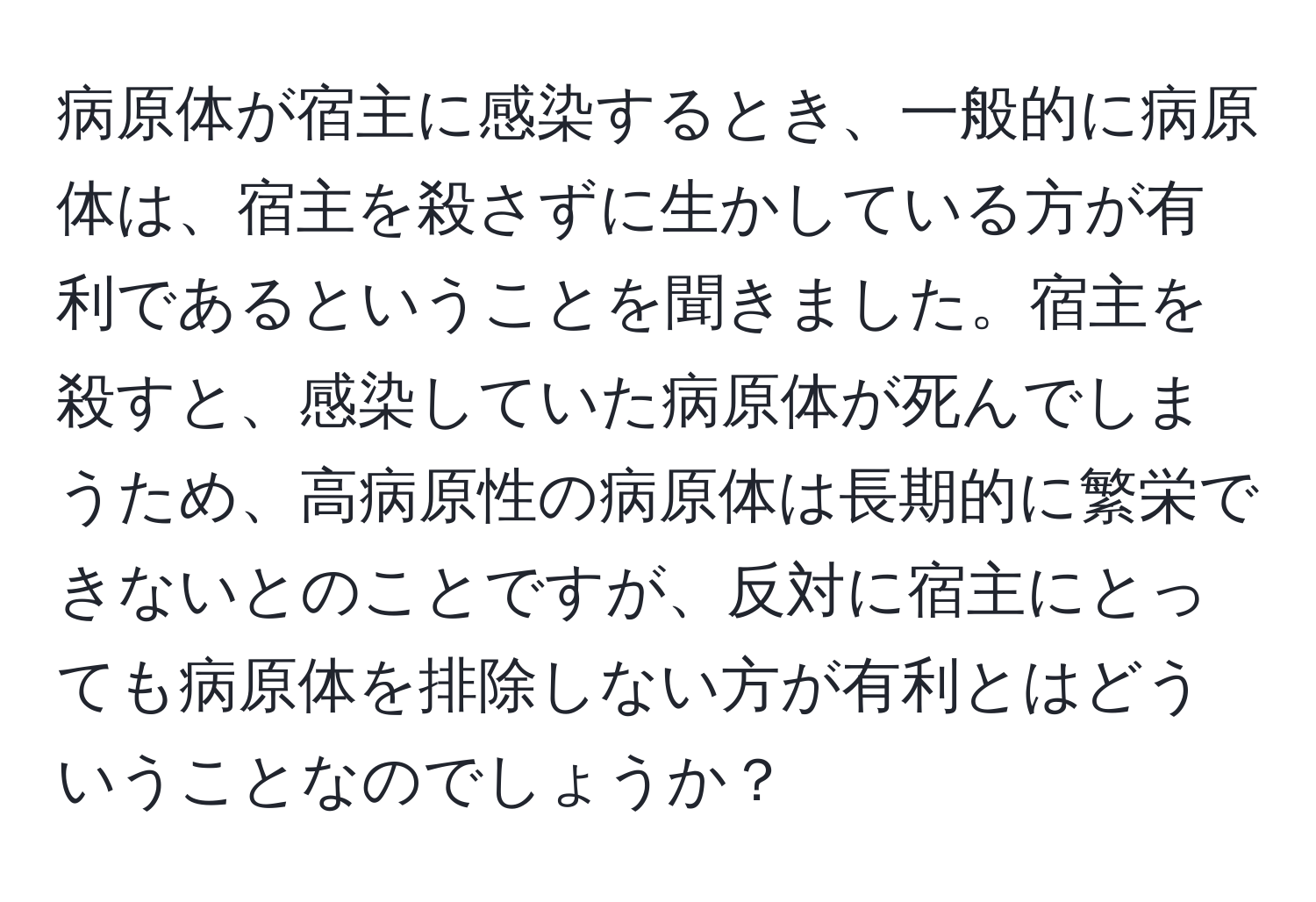 病原体が宿主に感染するとき、一般的に病原体は、宿主を殺さずに生かしている方が有利であるということを聞きました。宿主を殺すと、感染していた病原体が死んでしまうため、高病原性の病原体は長期的に繁栄できないとのことですが、反対に宿主にとっても病原体を排除しない方が有利とはどういうことなのでしょうか？