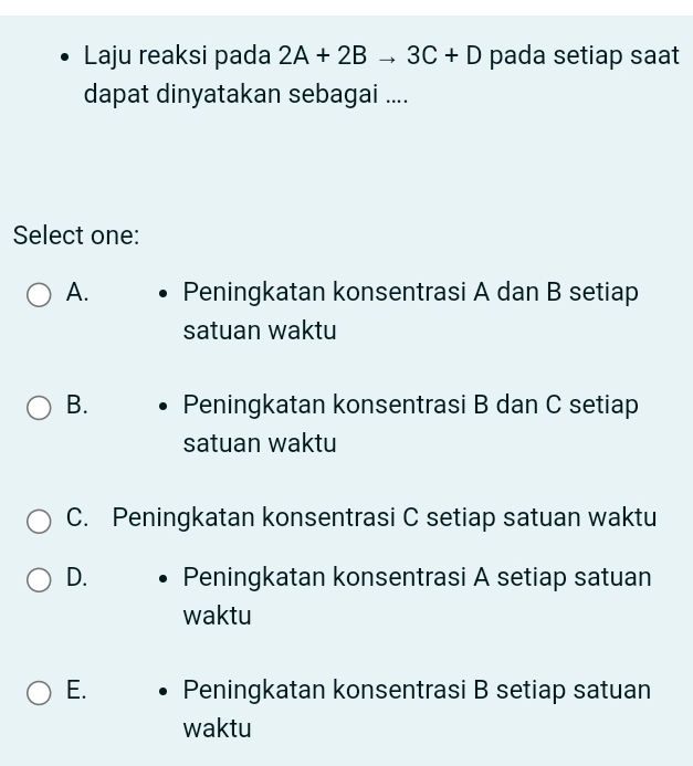 Laju reaksi pada 2A+2Bto 3C+D pada setiap saat
dapat dinyatakan sebagai ....
Select one:
A. Peningkatan konsentrasi A dan B setiap
satuan waktu
B. Peningkatan konsentrasi B dan C setiap
satuan waktu
C. Peningkatan konsentrasi C setiap satuan waktu
D. Peningkatan konsentrasi A setiap satuan
waktu
E. Peningkatan konsentrasi B setiap satuan
waktu