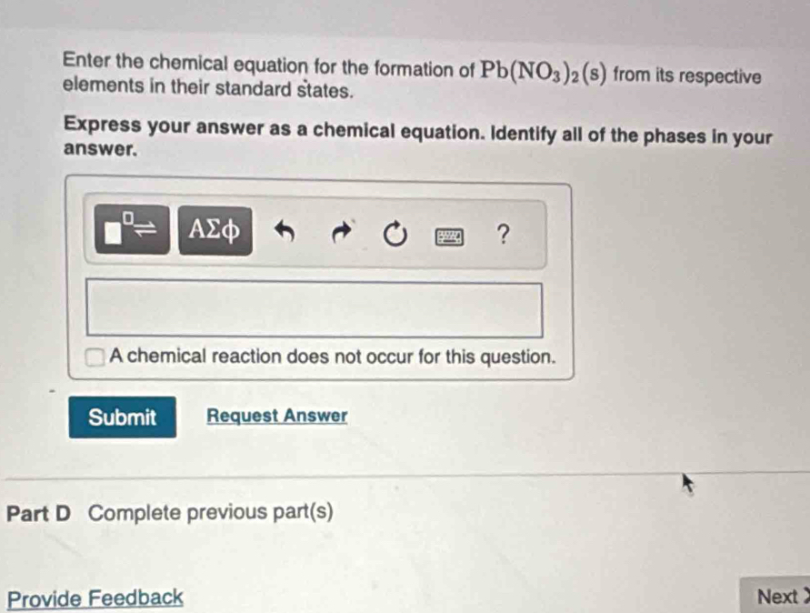 Enter the chemical equation for the formation of Pb(NO_3)_2(s) from its respective 
elements in their standard states. 
Express your answer as a chemical equation. Identify all of the phases in your 
answer.
= AΣφ ? 
A chemical reaction does not occur for this question. 
Submit Request Answer 
Part D Complete previous part(s) 
Provide Feedback Next