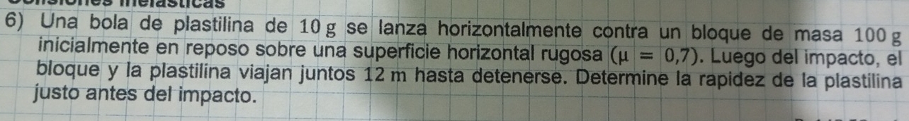 Una bola de plastilina de 10g se lanza horizontalmente contra un bloque de masa 100 g
inicialmente en reposo sobre una superficie horizontal rugosa (mu =0,7). Luego del impacto, el 
bloque y la plastilina viajan juntos 12 m hasta detenerse. Determine la rapidez de la plastilina 
justo antes del impacto.