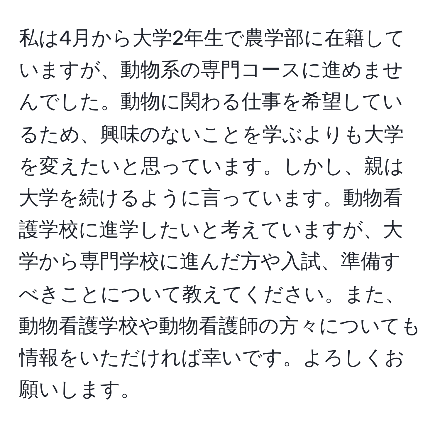 私は4月から大学2年生で農学部に在籍していますが、動物系の専門コースに進めませんでした。動物に関わる仕事を希望しているため、興味のないことを学ぶよりも大学を変えたいと思っています。しかし、親は大学を続けるように言っています。動物看護学校に進学したいと考えていますが、大学から専門学校に進んだ方や入試、準備すべきことについて教えてください。また、動物看護学校や動物看護師の方々についても情報をいただければ幸いです。よろしくお願いします。