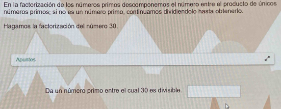 En la factorización de los números primos descomponemos el número entre el producto de únicos 
números primos; si no es un número primo, continuamos dividiendolo hasta obtenerlo. 
Hagamos la factorización del número 30. 
Apuntes 
Da un número primo entre el cual 30 es divisible.