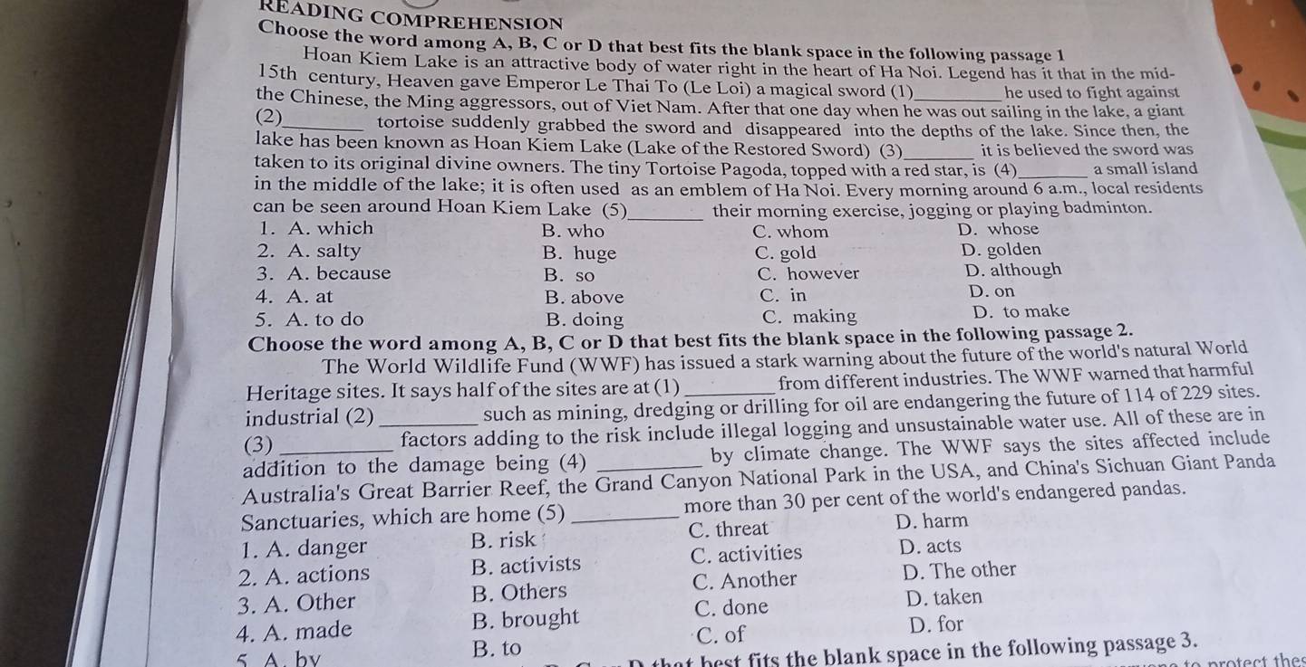 RÉADING COMPREHENSION
Choose the word among A, B, C or D that best fits the blank space in the following passage I
Hoan Kiem Lake is an attractive body of water right in the heart of Ha Noi. Legend has it that in the mid-
15th century, Heaven gave Emperor Le Thai To (Le Loi) a magical sword (1)
he used to fight against 
the Chinese, the Ming aggressors, out of Viet Nam. After that one day when he was out sailing in the lake, a giant
(2)_ tortoise suddenly grabbed the sword and disappeared into the depths of the lake. Since then, the
lake has been known as Hoan Kiem Lake (Lake of the Restored Sword) (3) _it is believed the sword was
taken to its original divine owners. The tiny Tortoise Pagoda, topped with a red star, is (4)_ a small island
in the middle of the lake; it is often used as an emblem of Ha Noi. Every morning around 6 a.m., local residents
_
can be seen around Hoan Kiem Lake (5) their morning exercise, jogging or playing badminton.
1. A. which B. who C. whom D. whose
2. A. salty B. huge C. gold D. golden
3. A. because B. so C. however D. although
4. A. at B. above C. in D. on
5. A. to do B. doing C. making D. to make
Choose the word among A, B, C or D that best fits the blank space in the following passage 2.
The World Wildlife Fund (WWF) has issued a stark warning about the future of the world's natural World
Heritage sites. It says half of the sites are at (1) from different industries. The WWF warned that harmful
industrial (2) such as mining, dredging or drilling for oil are endangering the future of 114 of 229 sites.
(3) _factors adding to the risk include illegal logging and unsustainable water use. All of these are in
addition to the damage being (4) by climate change. The WWF says the sites affected include
Australia's Great Barrier Reef, the Grand Canyon National Park in the USA, and China's Sichuan Giant Panda
Sanctuaries, which are home (5) _more than 30 per cent of the world's endangered pandas.
1. A. danger B. risk C. threat D. harm
2. A. actions B. activists C. activities D. acts
3. A. Other B. Others C. Another
D. The other
C. done D. taken
4. A. made B. brought C. of
D. for
5 A. bv B. to
t best fits the blank space in the following passage 3.
otect thes
