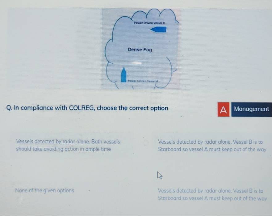 In compliance with COLREG, choose the correct option Management
A
Vessels detected by radar alone. Both vessels Vessels detected by radar alone. Vessel B is to
should take avoiding action in ample time Starboard so vessel A must keep out of the way
None of the given options Vessels detected by radar alone. Vessel B is to
Starboard so vesse! A must keep out of the way