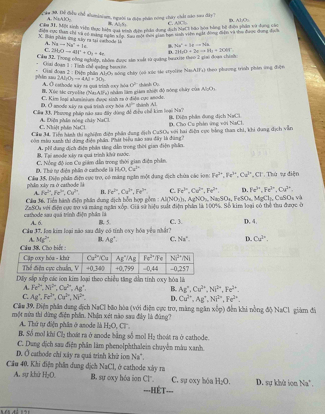 Cầu 30. Để điều chế aluminium, người ta điên phân nóng chảy chất nào sau đây?
D. Al_2O_3.
A. NaAlO_2. B. Al_2S_3.
C. AlCl_3
Câu 31. Một sinh viên thực hiện quá trình địện phân dung dịch NaCl bão hòa bằng hệ điện phân xử dụng các
điện cực than chỉ và có mảng ngăn xốp. Sau một thời gian bạn sinh viên ngắt dòng điện và thu được dung dịch
X. Bán phản ứng xảy ra tại cathode là B. Na^++1eto Na.
A. Nato Na^++1e.
C. 2H_2Oto 4H^++O_2+4e. 2H_2O+2eto H_2+2OH^-.
D.
Câu 32. Trong công nghiệp, nhôm được sản xuất từ quặng bauxite theo 2 giai đoạn chính:
Giai đoạn 1 : Tinh chế quặng bauxite.
Giai đoạn 2 : Điện phân Al₂O₃ nóng chảy (có xúc tác ctyolite Na3 AlF_6) theo phương trình phản ứng điện
phân sau 2Al_2O_3to 4Al+3O_2.
A. Ở cathode xảy ra quá trình oxy hóa O^(2-) thành O_2.
B. Xúc tác cryolite (Na3AlF6) nhằm làm giảm nhiệt độ nóng chảy của Al₂O3.
C. Kim loại aluminium được sinh ra ở điện cực anode.
D. Ở anode xảy ra quá trình oxy hóa AI^(3+) thành Al.
Câu 33. Phương pháp nào sau đây dùng để điều chế kim loại Na?
A. Điện phân nóng chảy NaCl. B. Điện phân dung dịch NaCl.
C. Nhiệt phân NaCl D. Cho Cu phản ứng với NaCl.
Câu 34. Tiến hành thí nghiệm điện phân dung dịch CuSO4 với hai điện cực bằng than chì, khi dung dịch vẫn
còn màu xanh thì dừng điện phân. Phát biểu nào sau đây là đúng?
A. pH dung dịch điện phân tăng dần trong thời gian điện phân.
B. Tại anode xảy ra quá trình khử nước.
C. Nồng độ ion Cu giảm dần trong thời gian điện phân.
D. Thứ tự điện phân ở cathode là H_2O,Cu^(2+)
Câu 35. Điện phân điện cực trơ, có màng ngăn một dung dịch chứa các ion: Fe^(2+),Fe^(3+),Cu^(2+) C1 Thứ tự điện
phân xảy ra ở cathode là
A. Fe^(2+),Fe^(3+),Cu^(2+). B. Fe^(2+),Cu^(2+),Fe^(3+). C. Fe^(3+),Cu^(2+),Fe^(2+). D. Fe^(3+),Fe^(2+),Cu^(2+).
Câu 36. Tiến hành điện phân dung dịch hỗn hợp gồm : Al(NO_3)_3,AgNO_3,Na_2SO_4. F eSO_4, Mg CI 2, CuSO4 và
ZnSO4 với điện cực trơ và màng ngăn xốp. Giả sử hiệu suất điện phân là 100%. Số kim loại có thể thu được ở
cathode sau quá trình điện phân là
A. 6. B. 5. C. 3. D. 4.
Câu 37. Ion kim loại nào sau đây có tính oxy hóa yếu nhất?
A. Mg^(2+). B. Ag^+. C. Na^+. D. Cu^(2+).
Câu 38. Cho biết :
Dãy sắp xếp các ion kim loại theo chiều tăng dần tính oxy hóa là
A. Fe^(2+),Ni^(2+),Cu^(2+),Ag^+. B. Ag^+,Cu^(2+),Ni^(2+),Fe^(2+).
C. Ag^+,Fe^(2+),Cu^(2+),Ni^(2+). D. Cu^(2+),Ag^+,Ni^(2+),Fe^(2+).
Câu 39. Điện phân dung dịch NaCl bão hòa (với điện cực trơ, màng ngăn xốp) đến khi nồng độ NaCl giảm đi
một nửa thì dừng điện phân. Nhận xét nào sau đây là đúng?
A. Thứ tự điện phân ở anode là H_2O,Cl^-.
B. Số mol khí Cl_2 e thoát ra ở anode bằng số mol H_2 thoát ra ở cathode.
C. Dung dịch sau điện phân làm phenolphthalein chuyển màu xanh.
D. Ở cathode chỉ xảy ra quá trình khử ion Na*.
Câu 40. Khi điện phân dung dịch NaCl, ở cathode xảy ra
A. sự khử H_2O. B. sự oxy hóa ion Clˉ. C. sự oxy hóa H_2O. D. sự khử ion Na^+.
==-HÉT=-=
