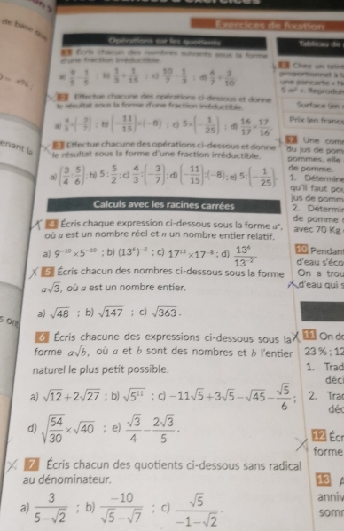 Exercices de foxation
de base «
Operations sur les quotients Tableau de
Écris châcun des nombres sulvants sous la forme
d'une fraction Irréductible  Chez un teint
8=x% 8  9/5 - 1/5  h  1/3 + 1/15  : e  10/7 - 1/3  d)  6/7 /  2/10  une pancarte « N proportionnel à 1
5m^2 =
Effectue chacune des opérations ci-dessous et donne  Reprodul
le résultat sous la forme d'unie fraction iméductible Surface (en 
a  4/3 =(- 3/7 ): b (- 11/15 )* (-8); c) 5* (- 1/25 ); d)  16/17 *  17/16  Prix (en francs
7 Urie com
Effectue chacune des opérations ci-dessous et donne du us de pom
enant là
le résultat sous la forme d'une fraction irréductible pommes, elle
a) ( 3/4 : 5/6 ). f° b) 5: 5/2 :c) 4/3 :(- 3/7 ) d) (- 11/15 ):(-8); e) 5:(- 1/25 ). de pomme.
1. Détermine
qu'il fau t po !
Calculs avec les racines carrées jus de pomm
2. Détermir
de pomme 
Écris chaque expression ci-dessous sous la forme α',
où « est un nombre réel et » un nombre entier relatif. avec 70 Kg
a) 9^(-10)* 5^(-10); b) (13^6)^-2; c) 17^(13)* 17^(-8); d)  13^6/13^(-2)  10 Pendan d'eau s'éco
É  Écris chacun des nombres ci-dessous sous la forme On a trou
asqrt(3) , où « est un nombre entier. d'eau qui s
a) sqrt(48) ；b) sqrt(147); c) sqrt(363).
s on
*  Écris chacune des expressions ci-dessous sous la   On de
forme asqrt(b) , où « et b sont des nombres et b l'entier 23 96:12
naturel le plus petit possible. 1. Trad déci
a) sqrt(12)+2sqrt(27); b) sqrt(5^(11)); c) -11sqrt(5)+3sqrt(5)-sqrt(45)- sqrt(5)/6  2. Tra
dé
d) sqrt(frac 54)30* sqrt(40); e)  sqrt(3)/4 - 2sqrt(3)/5 . 12 Écr
forme
Écris chacun des quotients ci-dessous sans radical
au dénominateur. 18
    
anni
a)  3/5-sqrt(2) ; b)  (-10)/sqrt(5)-sqrt(7) ; c)  sqrt(5)/-1-sqrt(2) · som