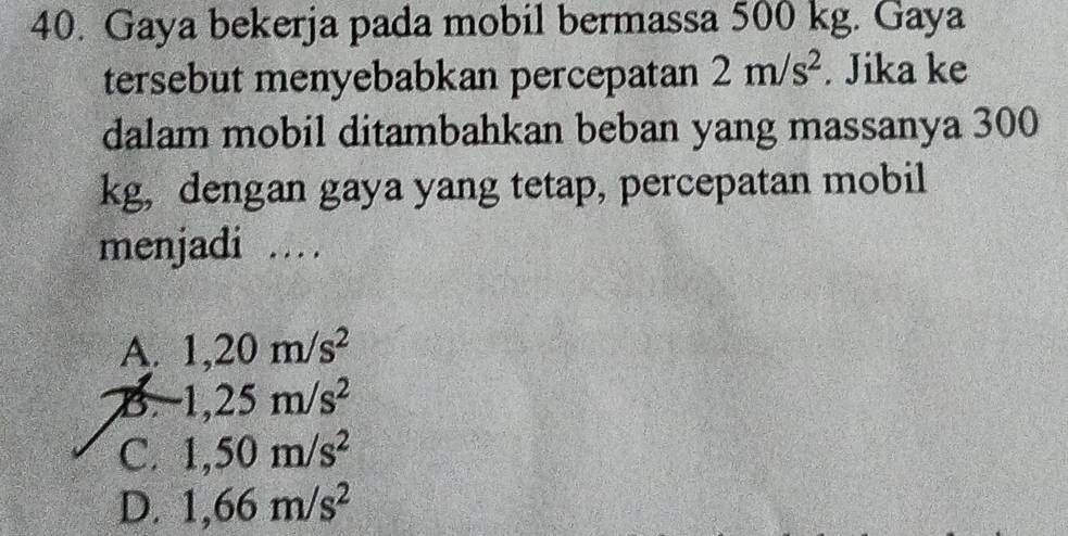 Gaya bekerja pada mobil bermassa 500 kg. Gaya
tersebut menyebabkan percepatan 2m/s^2. Jika ke
dalam mobil ditambahkan beban yang massanya 300
kg, dengan gaya yang tetap, percepatan mobil
menjadi …
A. 1,20m/s^2
B 1,25m/s^2
C. 1,50m/s^2
D. 1,66m/s^2