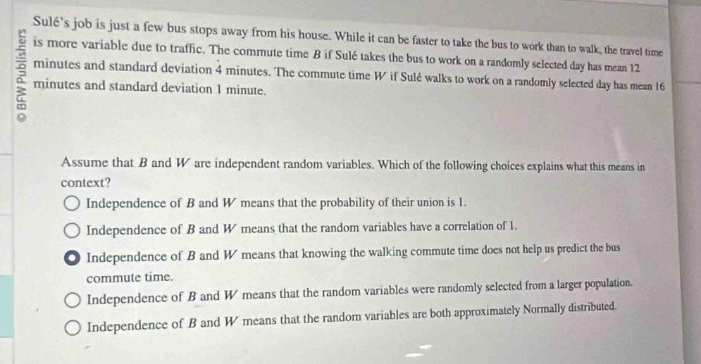 Sulé's job is just a few bus stops away from his house. While it can be faster to take the bus to work than to walk, the travel time
is more variable due to traffic. The commute time B if Sulé takes the bus to work on a randomly selected day has mean 12
minutes and standard deviation 4 minutes. The commute time W if Sulé walks to work on a randomly selected day has mean 16
minutes and standard deviation 1 minute.
Assume that B and W are independent random variables. Which of the following choices explains what this means in
context?
Independence of B and W means that the probability of their union is 1.
Independence of B and W means that the random variables have a correlation of 1.
. Independence of B and W means that knowing the walking commute time does not help us predict the bus
commute time.
Independence of B and W means that the random variables were randomly selected from a larger population.
Independence of B and W means that the random variables are both approximately Normally distributed.